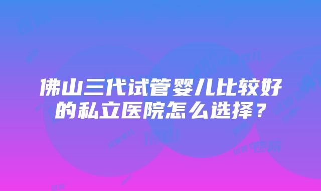 佛山三代试管婴儿比较好的私立医院怎么选择？