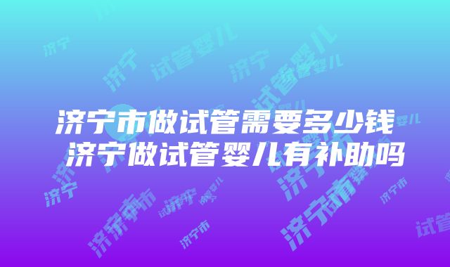 济宁市做试管需要多少钱 济宁做试管婴儿有补助吗