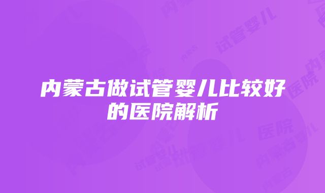 内蒙古做试管婴儿比较好的医院解析