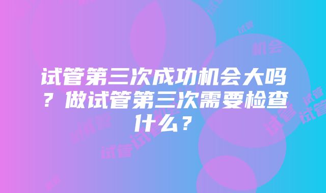 试管第三次成功机会大吗？做试管第三次需要检查什么？