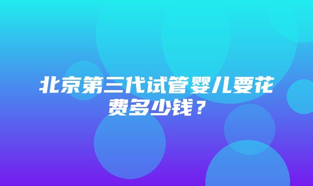 北京第三代试管婴儿要花费多少钱？