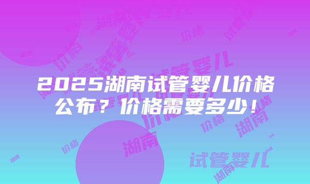 2025湖南试管婴儿价格公布？价格需要多少！