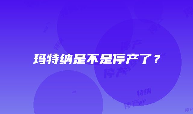 玛特纳是不是停产了？