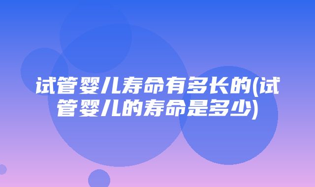 试管婴儿寿命有多长的(试管婴儿的寿命是多少)