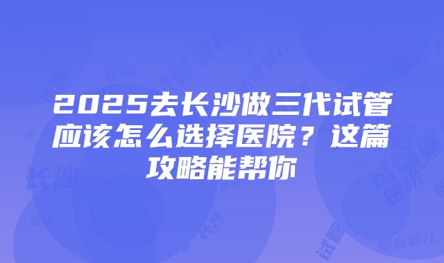 2025去长沙做三代试管应该怎么选择医院？这篇攻略能帮你