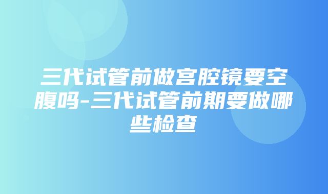 三代试管前做宫腔镜要空腹吗-三代试管前期要做哪些检查