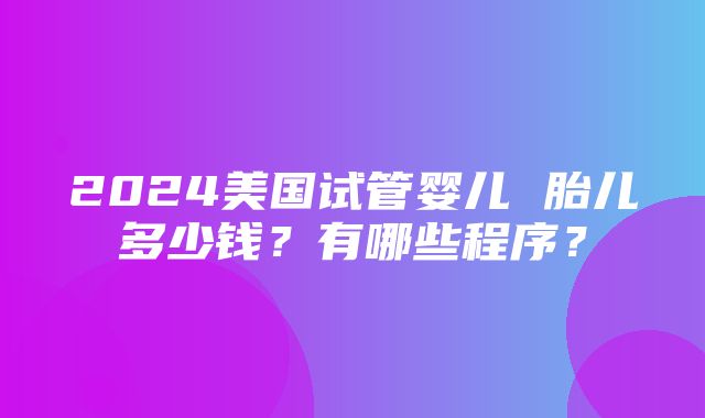 2024美国试管婴儿 胎儿多少钱？有哪些程序？