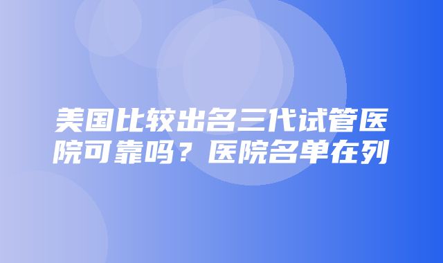 美国比较出名三代试管医院可靠吗？医院名单在列