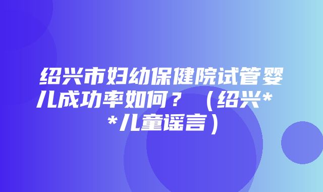 绍兴市妇幼保健院试管婴儿成功率如何？（绍兴* *儿童谣言）