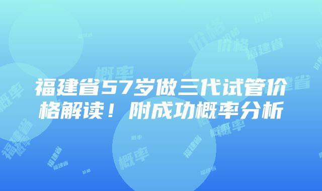 福建省57岁做三代试管价格解读！附成功概率分析