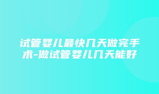 试管婴儿最快几天做完手术-做试管婴儿几天能好