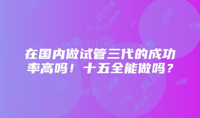 在国内做试管三代的成功率高吗！十五全能做吗？