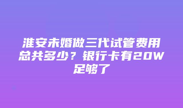 淮安未婚做三代试管费用总共多少？银行卡有20W足够了