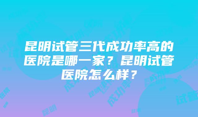 昆明试管三代成功率高的医院是哪一家？昆明试管医院怎么样？