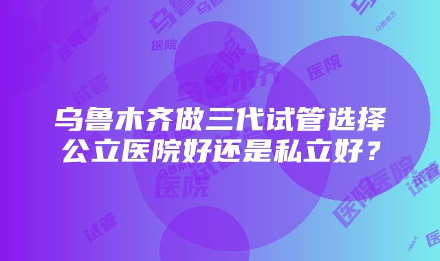 乌鲁木齐做三代试管选择公立医院好还是私立好？