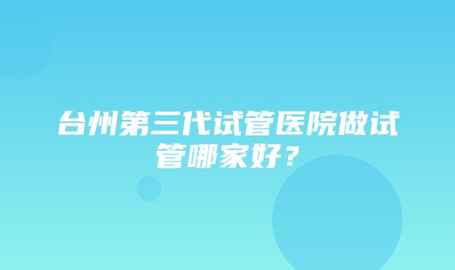 台州第三代试管医院做试管哪家好？