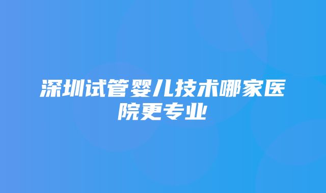 深圳试管婴儿技术哪家医院更专业