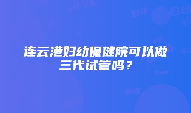 连云港妇幼保健院可以做三代试管吗？