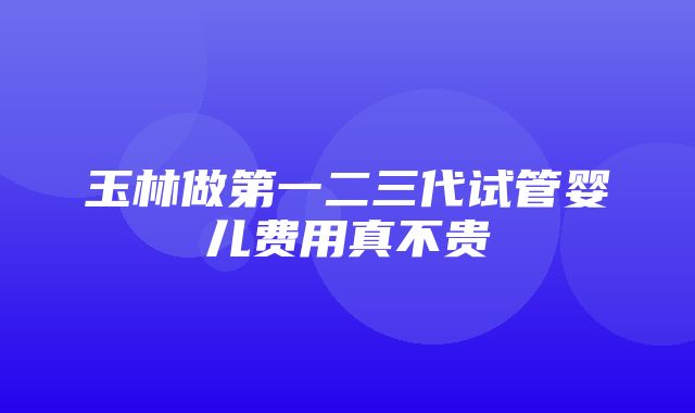 玉林做第一二三代试管婴儿费用真不贵