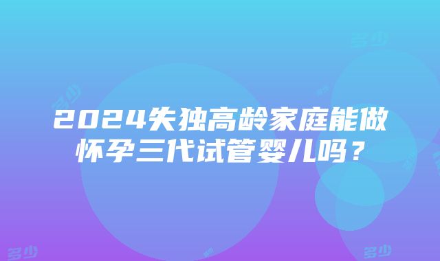 2024失独高龄家庭能做怀孕三代试管婴儿吗？