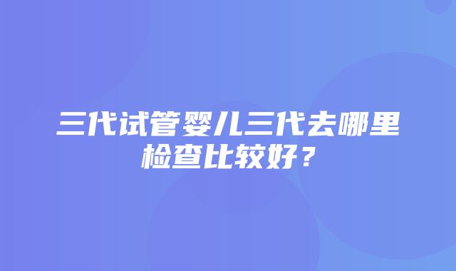 三代试管婴儿三代去哪里检查比较好？