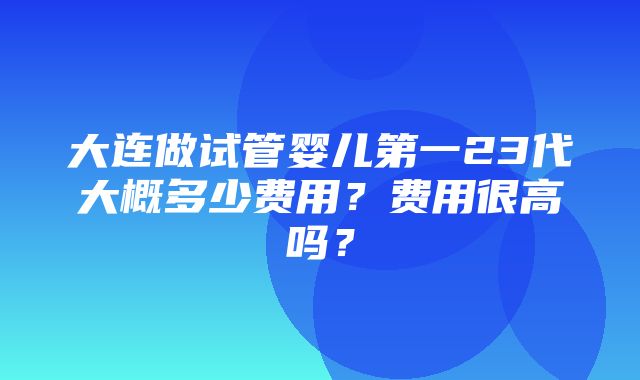 大连做试管婴儿第一23代大概多少费用？费用很高吗？