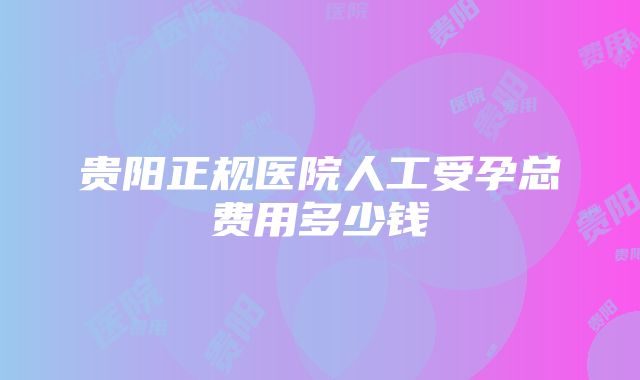 贵阳正规医院人工受孕总费用多少钱