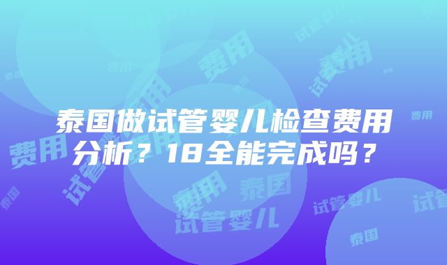 泰国做试管婴儿检查费用分析？18全能完成吗？