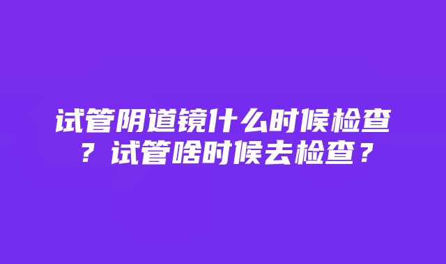 试管阴道镜什么时候检查？试管啥时候去检查？