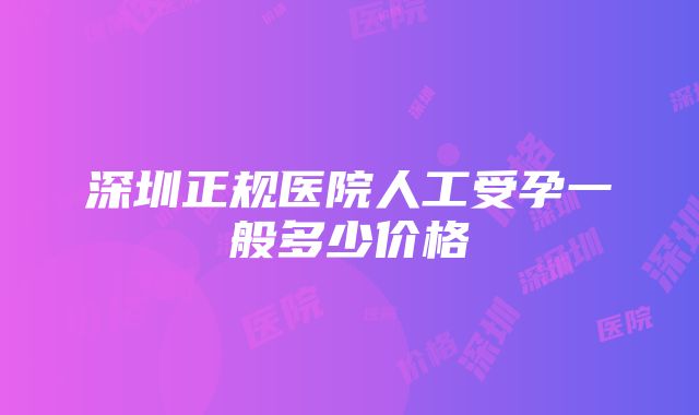 深圳正规医院人工受孕一般多少价格