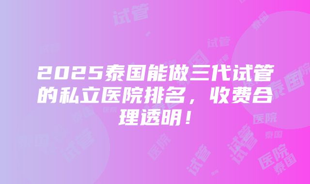 2025泰国能做三代试管的私立医院排名，收费合理透明！