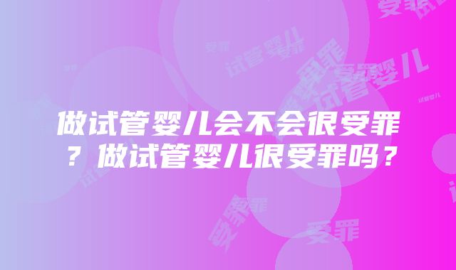 做试管婴儿会不会很受罪？做试管婴儿很受罪吗？