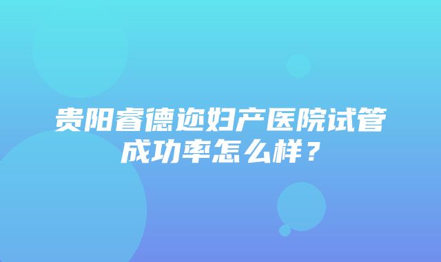 贵阳睿德迩妇产医院试管成功率怎么样？