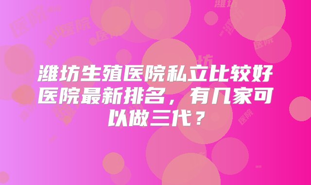 潍坊生殖医院私立比较好医院最新排名，有几家可以做三代？