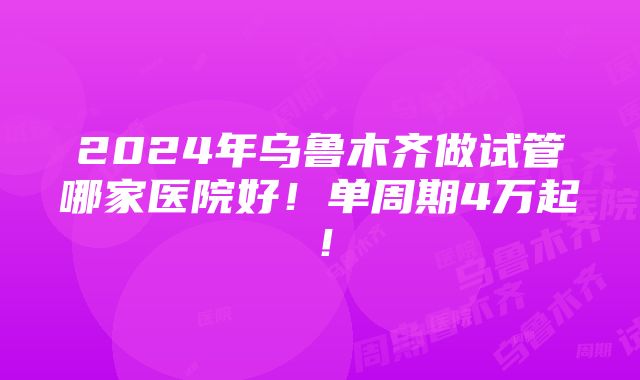 2024年乌鲁木齐做试管哪家医院好！单周期4万起！