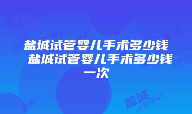 盐城试管婴儿手术多少钱 盐城试管婴儿手术多少钱一次