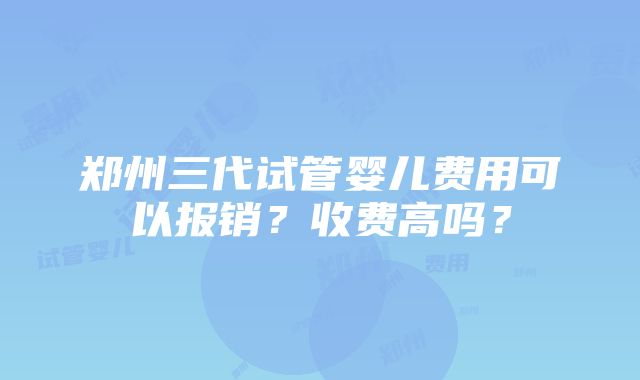 郑州三代试管婴儿费用可以报销？收费高吗？