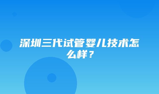 深圳三代试管婴儿技术怎么样？