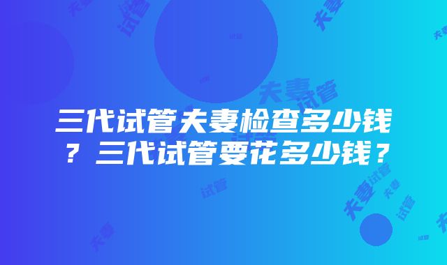 三代试管夫妻检查多少钱？三代试管要花多少钱？