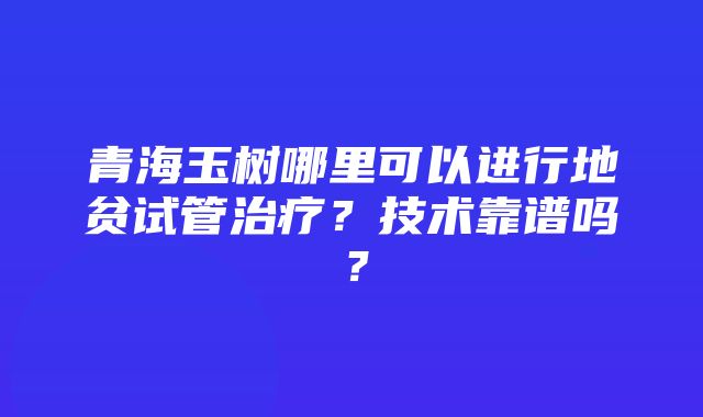 青海玉树哪里可以进行地贫试管治疗？技术靠谱吗？