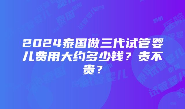 2024泰国做三代试管婴儿费用大约多少钱？贵不贵？