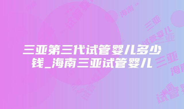 三亚第三代试管婴儿多少钱_海南三亚试管婴儿