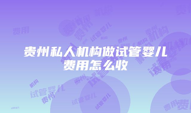 贵州私人机构做试管婴儿费用怎么收