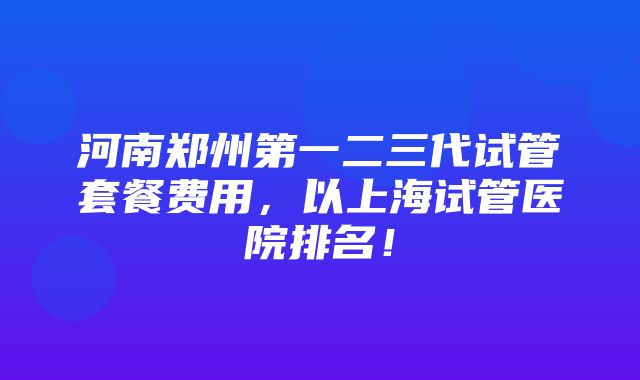 河南郑州第一二三代试管套餐费用，以上海试管医院排名！