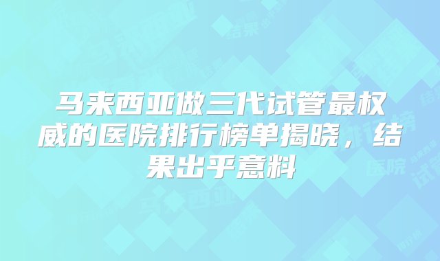 马来西亚做三代试管最权威的医院排行榜单揭晓，结果出乎意料