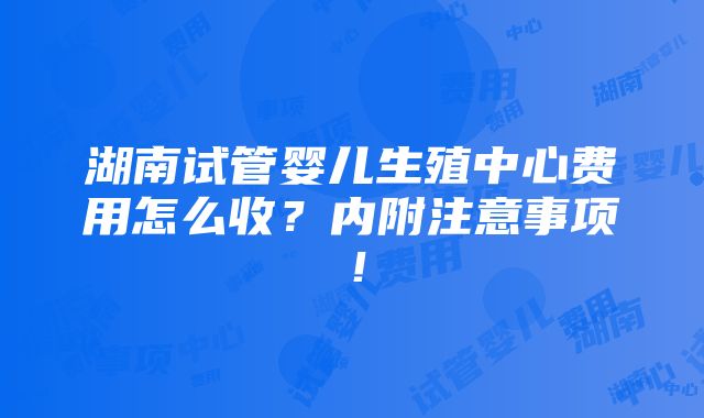 湖南试管婴儿生殖中心费用怎么收？内附注意事项！