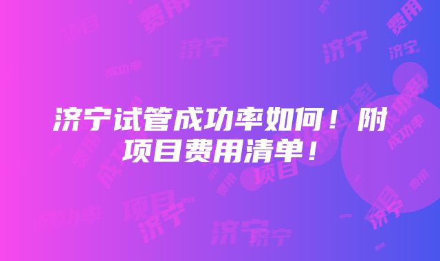 济宁试管成功率如何！附项目费用清单！