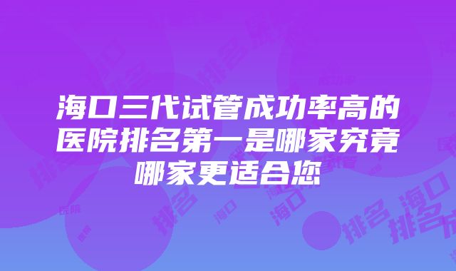 海口三代试管成功率高的医院排名第一是哪家究竟哪家更适合您