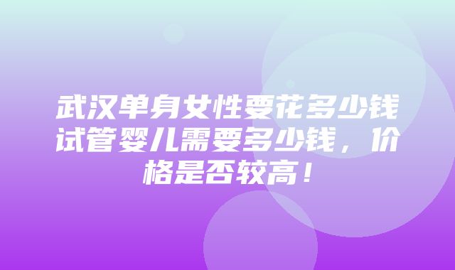 武汉单身女性要花多少钱试管婴儿需要多少钱，价格是否较高！