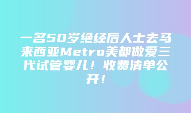 一名50岁绝经后人士去马来西亚Metro美都做爱三代试管婴儿！收费清单公开！